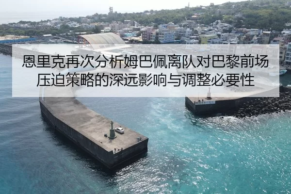 恩里克再次分析姆巴佩离队对巴黎前场压迫策略的深远影响与调整必要性