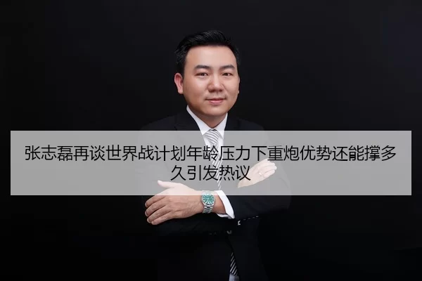张志磊再谈世界战计划年龄压力下重炮优势还能撑多久引发热议