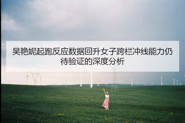 吴艳妮起跑反应数据回升女子跨栏冲线能力仍待验证的深度分析